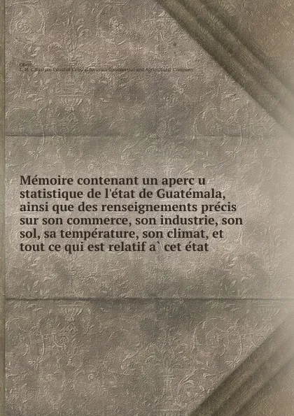 Обложка книги Memoire contenant un apercu statistique de l.etat de Guatemala, ainsi que des renseignements precis sur son commerce, son industrie, son sol, sa temperature, son climat, et tout ce qui est relatif a cet etat, L.H. C. Obert