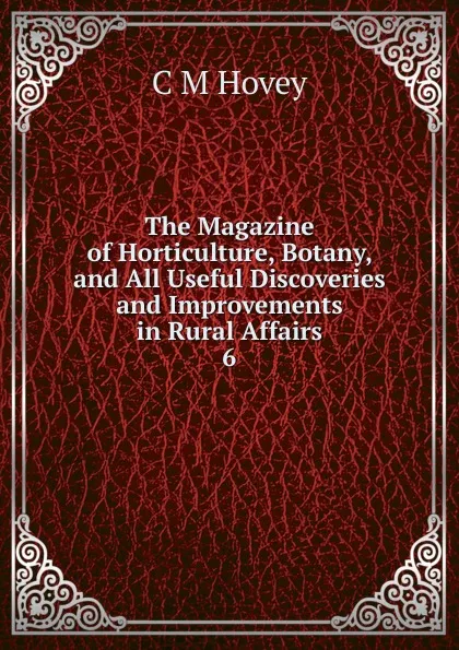 Обложка книги The Magazine of Horticulture, Botany, and All Useful Discoveries and Improvements in Rural Affairs. 6, C.M. Hovey