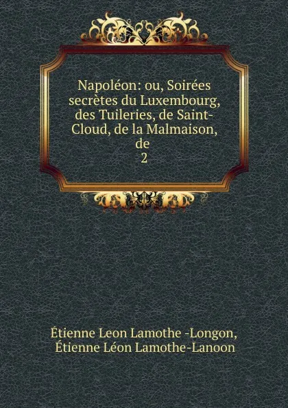 Обложка книги Napoleon: ou, Soirees secretes du Luxembourg, des Tuileries, de Saint-Cloud, de la Malmaison, de . 2, Étienne Léon Lamothe-Langon