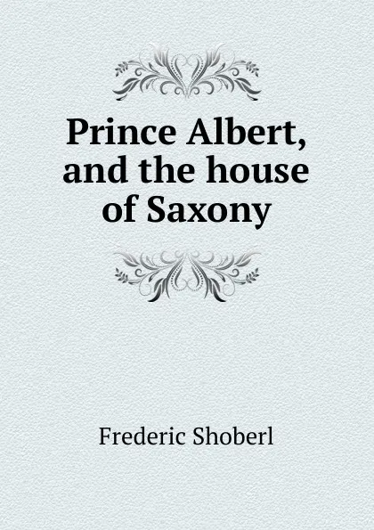 Обложка книги Prince Albert, and the house of Saxony, Shoberl Frederic