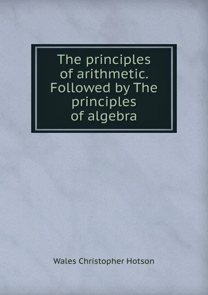 Обложка книги The principles of arithmetic. Followed by The principles of algebra, Wales Christopher Hotson