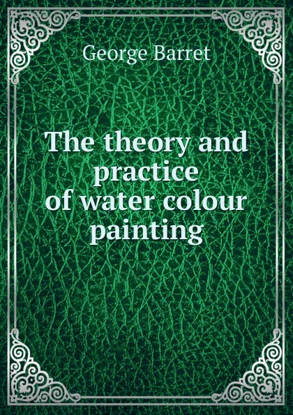 Обложка книги The theory and practice of water colour painting, George Barret