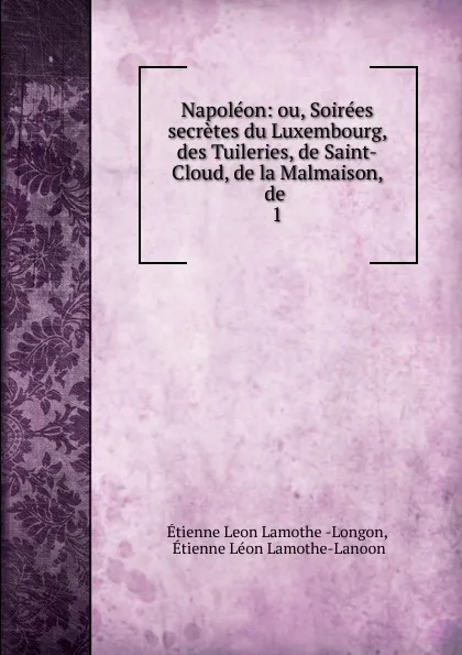 Обложка книги Napoleon: ou, Soirees secretes du Luxembourg, des Tuileries, de Saint-Cloud, de la Malmaison, de . 1, Étienne Léon Lamothe-Langon