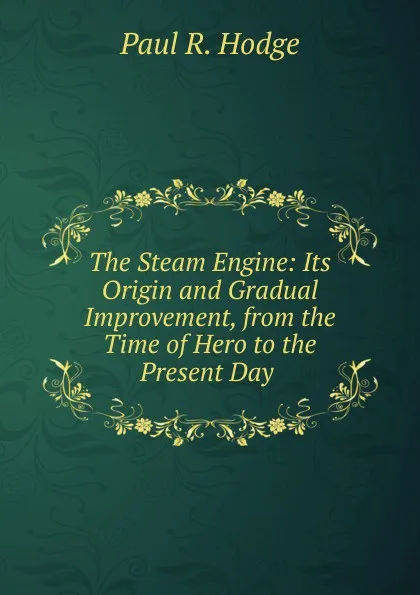 Обложка книги The Steam Engine: Its Origin and Gradual Improvement, from the Time of Hero to the Present Day ., Paul R. Hodge