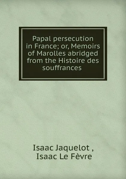 Обложка книги Papal persecution in France; or, Memoirs of Marolles abridged from the Histoire des souffrances ., Isaac Jaquelot