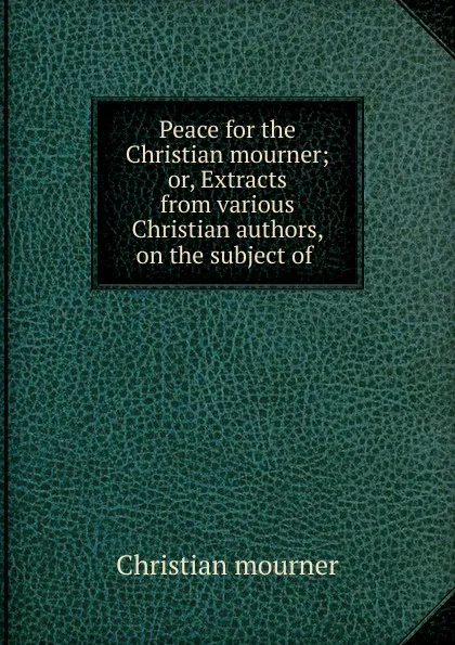 Обложка книги Peace for the Christian mourner; or, Extracts from various Christian authors, on the subject of ., Christian mourner