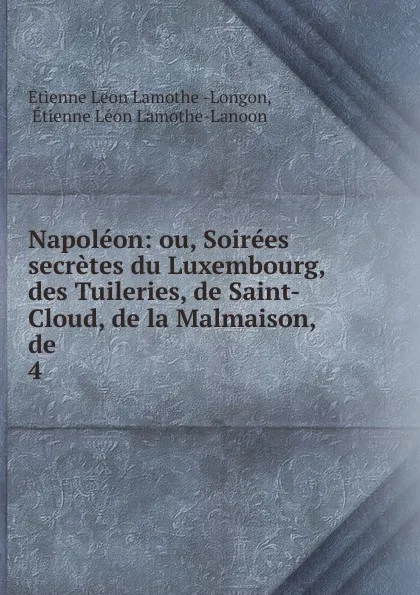 Обложка книги Napoleon: ou, Soirees secretes du Luxembourg, des Tuileries, de Saint-Cloud, de la Malmaison, de . 4, Étienne Léon Lamothe-Langon