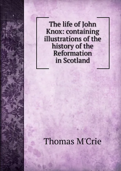 Обложка книги The life of John Knox: containing illustrations of the history of the Reformation in Scotland, Thomas M'Crie