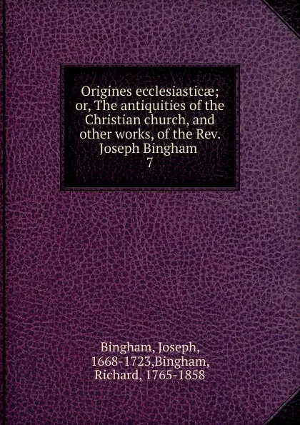 Обложка книги Origines ecclesiasticae; or, The antiquities of the Christian church, and other works, of the Rev. Joseph Bingham . 7, Joseph Bingham