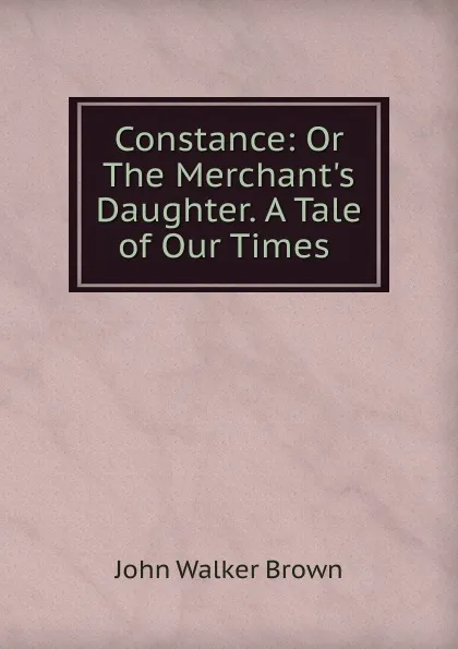 Обложка книги Constance: Or The Merchant.s Daughter. A Tale of Our Times ., John Walker Brown