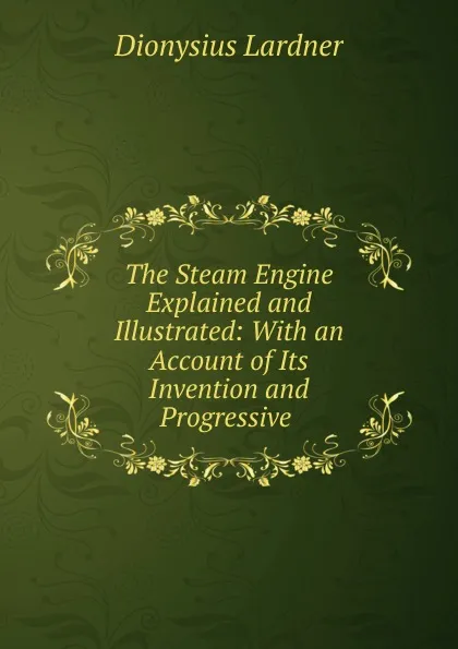 Обложка книги The Steam Engine Explained and Illustrated: With an Account of Its Invention and Progressive ., Lardner Dionysius