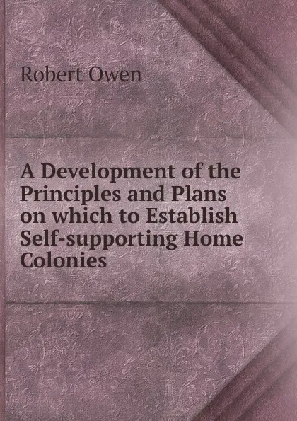 Обложка книги A Development of the Principles and Plans on which to Establish Self-supporting Home Colonies ., Robert Owen