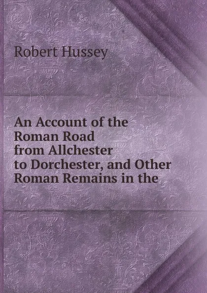 Обложка книги An Account of the Roman Road from Allchester to Dorchester, and Other Roman Remains in the ., Robert Hussey