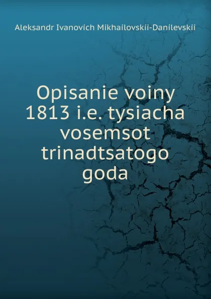 Обложка книги Opisanie voiny 1813 i.e. tysiacha vosemsot trinadtsatogo goda, Aleksandr Ivanovich Mikhailovskii-Danilevskii