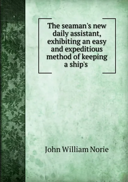 Обложка книги The seaman.s new daily assistant, exhibiting an easy and expeditious method of keeping a ship.s ., John William Norie