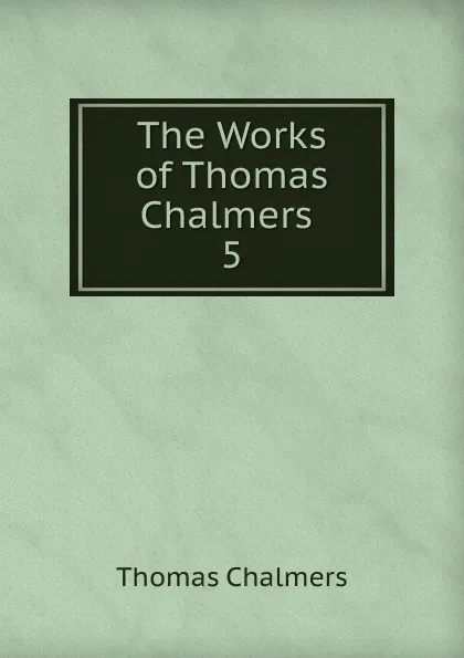 Обложка книги The Works of Thomas Chalmers . 5, Thomas Chalmers