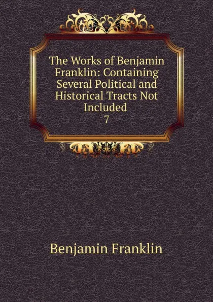 Обложка книги The Works of Benjamin Franklin: Containing Several Political and Historical Tracts Not Included . 7, B. Franklin