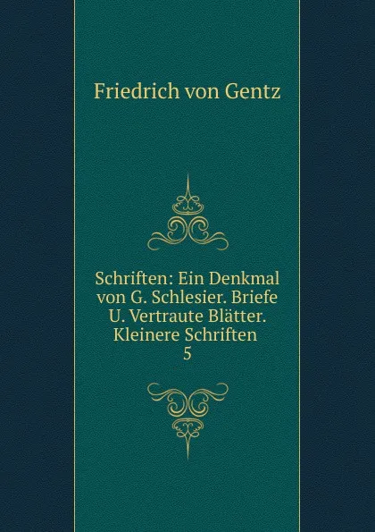 Обложка книги Schriften: Ein Denkmal von G. Schlesier. Briefe U. Vertraute Blatter. Kleinere Schriften . 5, Friedrich von Gentz