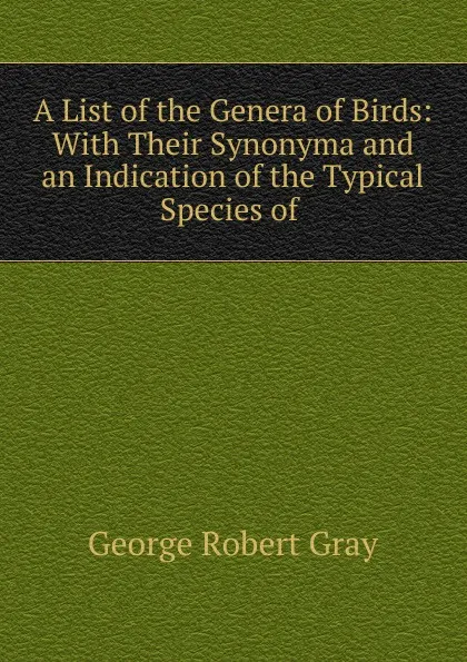 Обложка книги A List of the Genera of Birds: With Their Synonyma and an Indication of the Typical Species of ., George Robert Gray