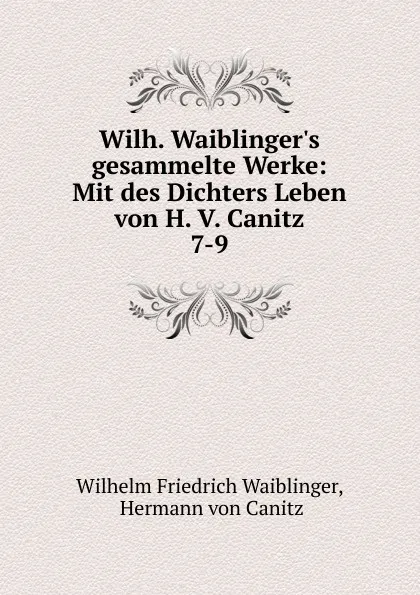 Обложка книги Wilh. Waiblinger.s gesammelte Werke: Mit des Dichters Leben von H. V. Canitz. 7-9, Wilhelm Friedrich Waiblinger