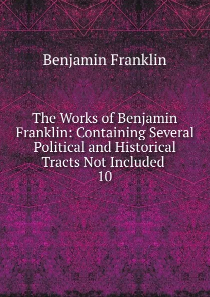 Обложка книги The Works of Benjamin Franklin: Containing Several Political and Historical Tracts Not Included . 10, B. Franklin