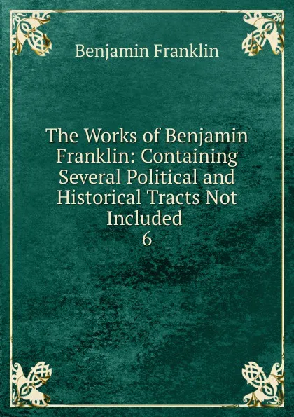 Обложка книги The Works of Benjamin Franklin: Containing Several Political and Historical Tracts Not Included . 6, B. Franklin