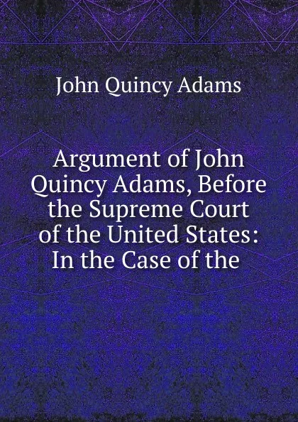 Обложка книги Argument of John Quincy Adams, Before the Supreme Court of the United States: In the Case of the ., Adams John Quincy