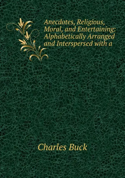 Обложка книги Anecdotes, Religious, Moral, and Entertaining: Alphabetically Arranged and Interspersed with a ., Charles Buck