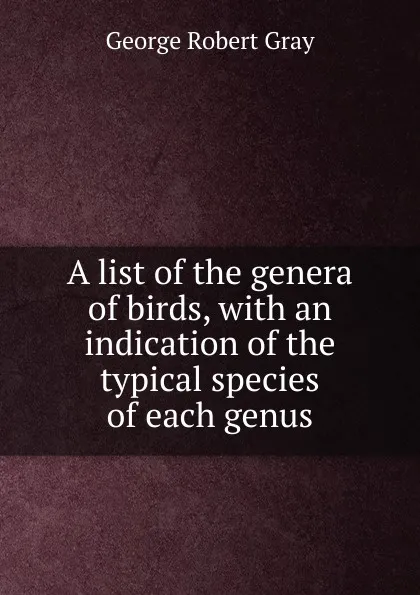 Обложка книги A list of the genera of birds, with an indication of the typical species of each genus, George Robert Gray