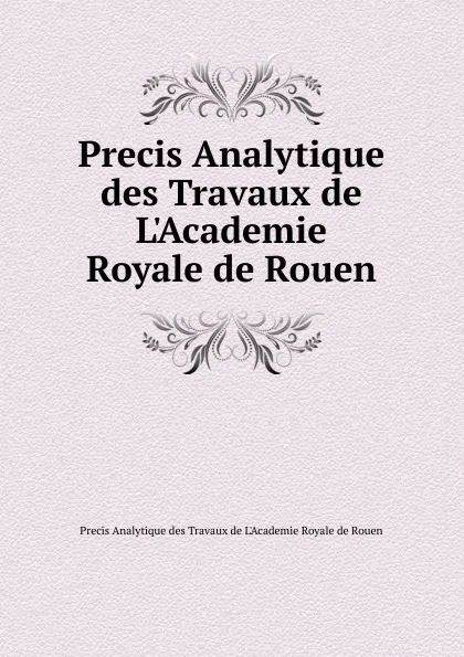 Обложка книги Precis Analytique des Travaux de L.Academie Royale de Rouen, Precis Analytique des Travaux de L'Academie Royale de Rouen