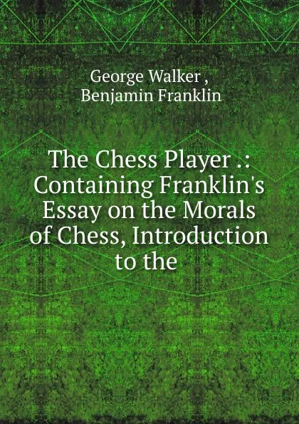 Обложка книги The Chess Player .: Containing Franklin.s Essay on the Morals of Chess, Introduction to the ., George Walker