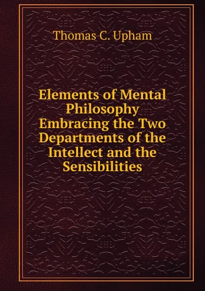 Обложка книги Elements of Mental Philosophy Embracing the Two Departments of the Intellect and the Sensibilities, Upham Thomas Cogswell