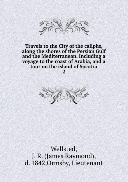 Обложка книги Travels to the City of the caliphs, along the shores of the Persian Gulf and the Mediterranean. Including a voyage to the coast of Arabia, and a tour on the island of Socotra. 2, James Raymond Wellsted