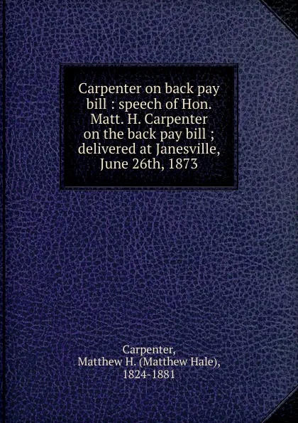 Обложка книги Carpenter on back pay bill : speech of Hon. Matt. H. Carpenter on the back pay bill ; delivered at Janesville, June 26th, 1873, Matthew Hale Carpenter