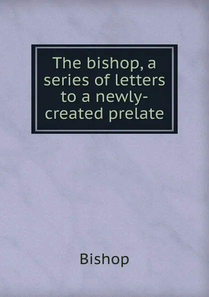 Обложка книги The bishop, a series of letters to a newly-created prelate, Bishop