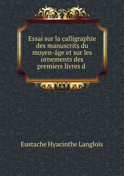 Обложка книги Essai sur la calligraphie des manuscrits du moyen-age et sur les ornements des premiers livres d ., Eustache Hyacinthe Langlois