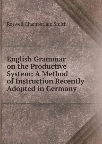 Обложка книги English Grammar on the Productive System: A Method of Instruction Recently Adopted in Germany ., Roswell Chamberlain Smith