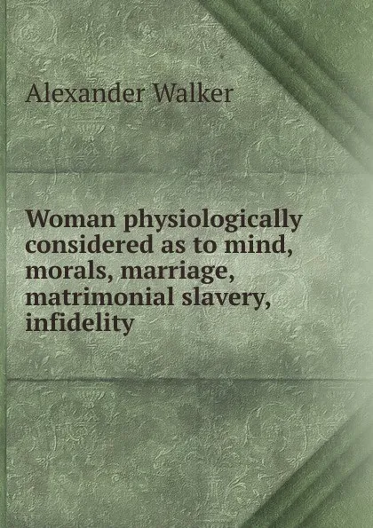 Обложка книги Woman physiologically considered as to mind, morals, marriage, matrimonial slavery, infidelity ., Alexander Walker