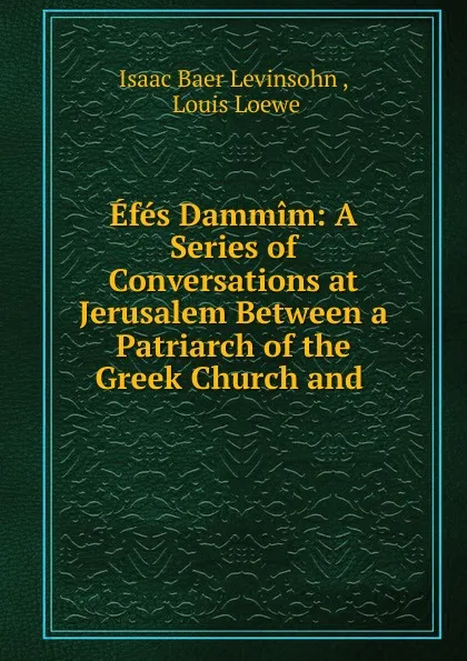 Обложка книги Efes Dammim: A Series of Conversations at Jerusalem Between a Patriarch of the Greek Church and ., Isaac Baer Levinsohn