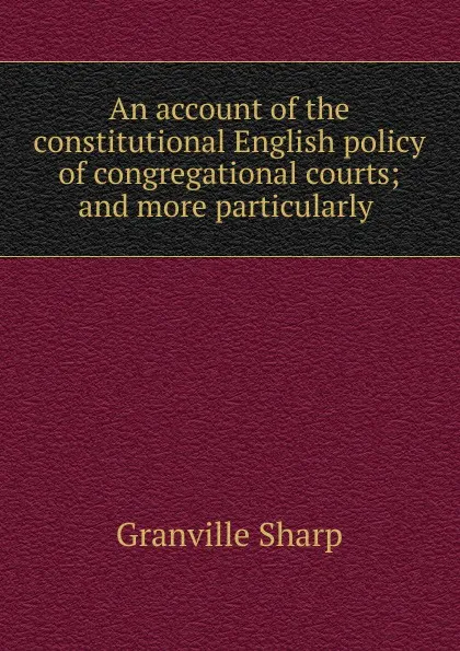 Обложка книги An account of the constitutional English policy of congregational courts; and more particularly ., Granville Sharp