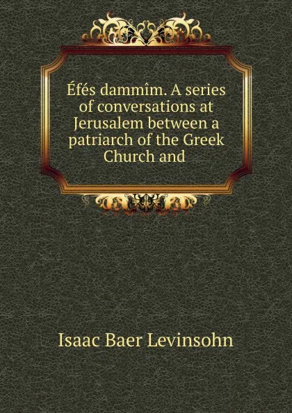 Обложка книги Efes dammim. A series of conversations at Jerusalem between a patriarch of the Greek Church and ., Isaac Baer Levinsohn