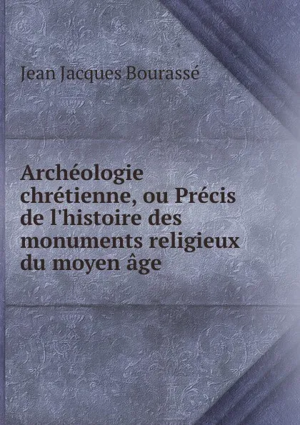 Обложка книги Archeologie chretienne, ou Precis de l.histoire des monuments religieux du moyen age, Jean Jacques Bourassé