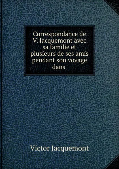 Обложка книги Correspondance de V. Jacquemont avec sa familie et plusieurs de ses amis pendant son voyage dans ., Victor Jacquemont