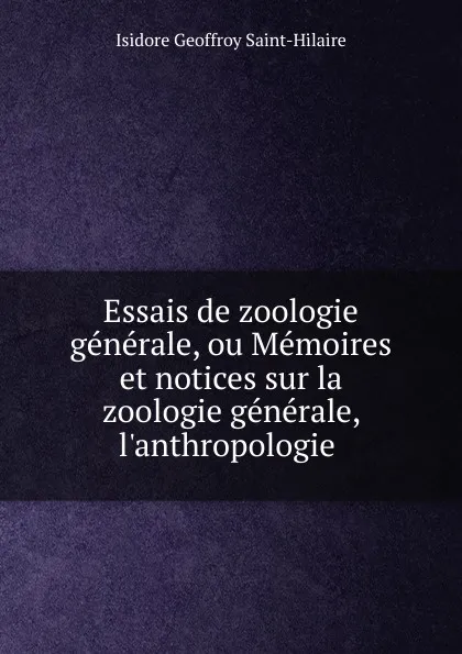 Обложка книги Essais de zoologie generale, ou Memoires et notices sur la zoologie generale, l.anthropologie ., Isidore Geoffroy Saint-Hilaire