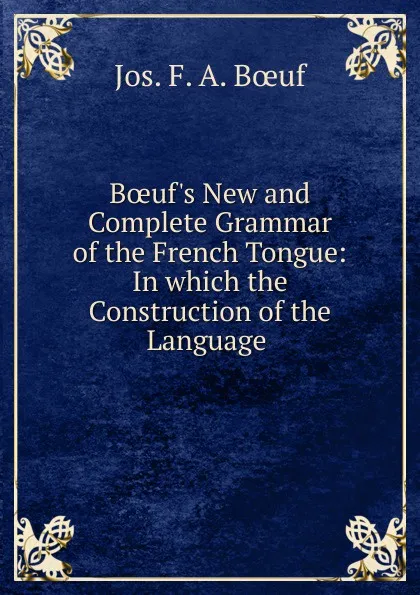 Обложка книги Boeuf.s New and Complete Grammar of the French Tongue: In which the Construction of the Language ., Jos. F. A. Bœuf