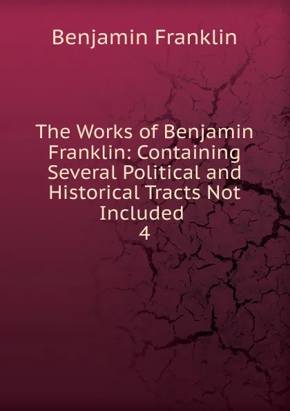 Обложка книги The Works of Benjamin Franklin: Containing Several Political and Historical Tracts Not Included . 4, B. Franklin