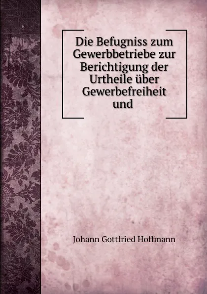 Обложка книги Die Befugniss zum Gewerbbetriebe zur Berichtigung der Urtheile uber Gewerbefreiheit und ., Johann Gottfried Hoffmann