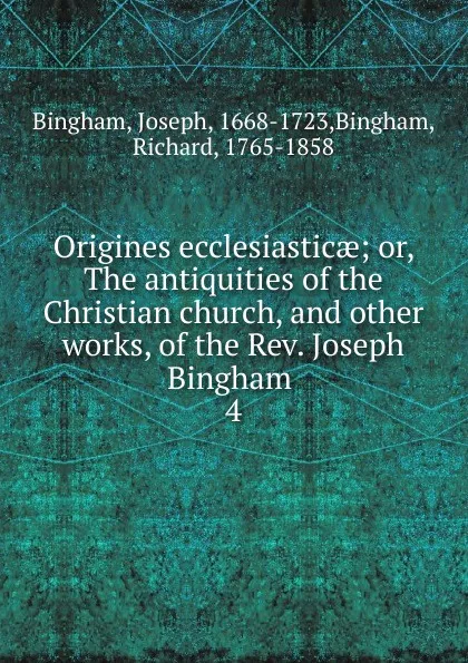 Обложка книги Origines ecclesiasticae; or, The antiquities of the Christian church, and other works, of the Rev. Joseph Bingham . 4, Joseph Bingham