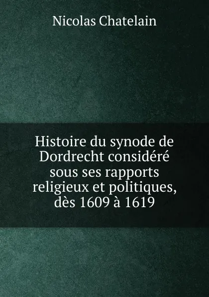 Обложка книги Histoire du synode de Dordrecht considere sous ses rapports religieux et politiques, des 1609 a 1619, Nicolas Chatelain