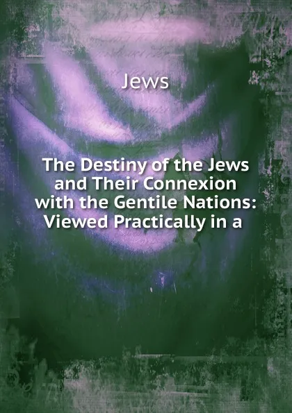 Обложка книги The Destiny of the Jews and Their Connexion with the Gentile Nations: Viewed Practically in a ., Jews